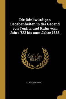 die ddnkwurdigen begebenheiten in der gegend von teplitz und kulm vom jahre 722 bis zum jahre 1838-9780274869107