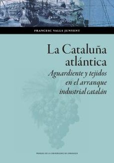 la cataluña atlántica. aguardiente y tejidos en el arranque indus trial catalán-francesc valls junyent-9788413401027