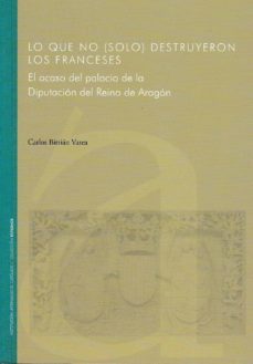 lo que no (solo) destruyeron los franceses. el ocaso del palacio de la diputacion del reino de aragon-carlos bitrian varea-9788499113227