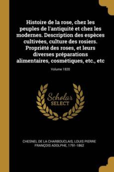 histoire de la rose, chez les peuples de lantiquite et chez les modernes. description des espèces cultivees, culture des rosiers. propriete des roses, et leurs diverses preparations alimentaires, cosmetiques, etc., etc; volume 1820-9780274599837