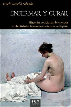 enfermar y curar: historias cotidianas de cuerpos e identidades femeninas en la nueva españa-estela rosello soberon-9788491340577