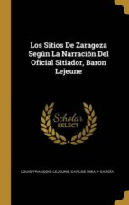 LOS SITIOS DE ZARAGOZA SEGÚN LA NARRACIÓN DEL OFICIAL SITIADOR, BARON LEJEUNE